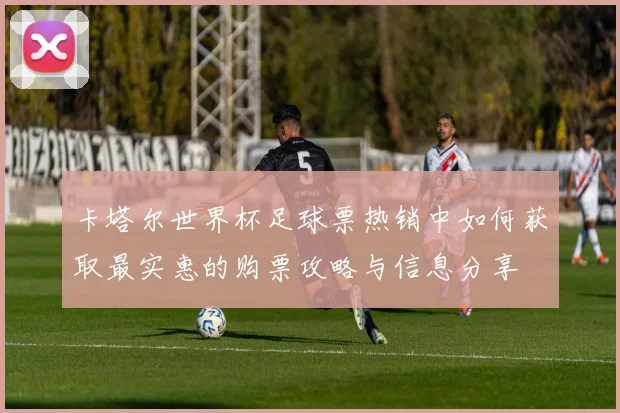 卡塔尔世界杯足球票热销中如何获取最实惠的购票攻略与信息分享