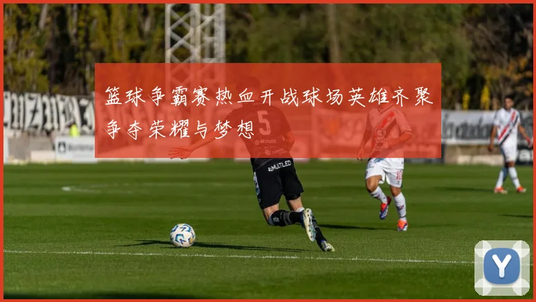 篮球争霸赛热血开战球场英雄齐聚争夺荣耀与梦想