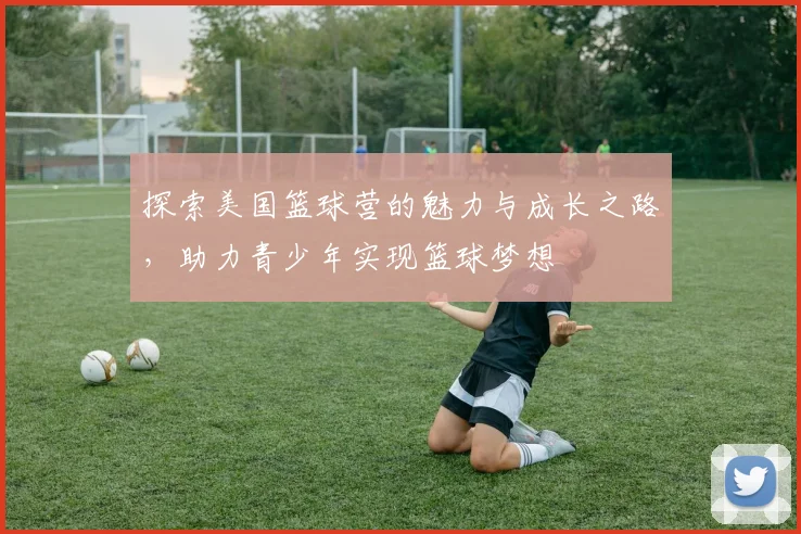 探索美国篮球营的魅力与成长之路，助力青少年实现篮球梦想