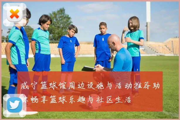 威宁篮球馆周边设施与活动推荐助你畅享篮球乐趣与社区生活