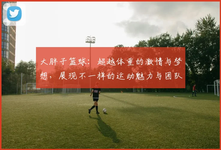 大胖子篮球：超越体重的激情与梦想，展现不一样的运动魅力与团队精神